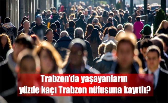 Trabzon’da yaşayanların yüzde kaçı Trabzon nüfusuna kayıtlı?