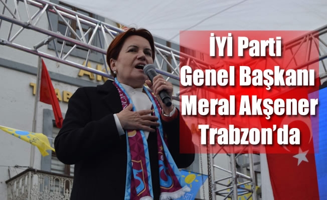 İYİ Parti Genel Başkanı Meral Akşener Trabzon’da