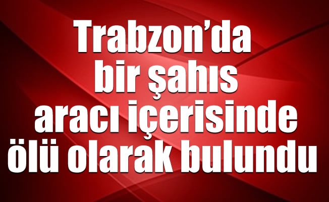 Trabzon'da bir şahıs aracı içerisinde ölü olarak bulundu