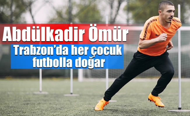 Abdülkadir Ömür:Trabzon’da her çocuk futbolla doğar