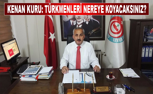 Kenan Kuru: Türkmenleri nereye koyacaksınız?