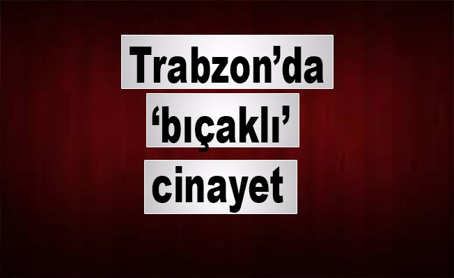 Trabzon’da ‘bıçaklı’ cinayet
