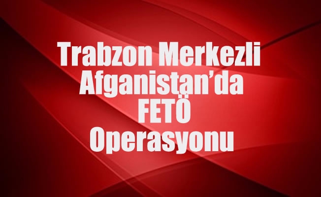 Trabzon Merkezli Afganistan’da FETÖ Operasyonu