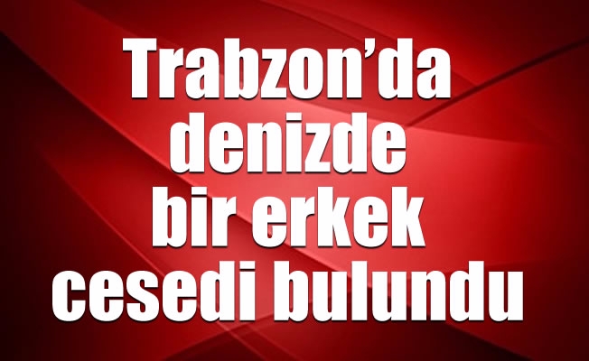 Trabzon’da denizde bir erkek cesedi bulundu