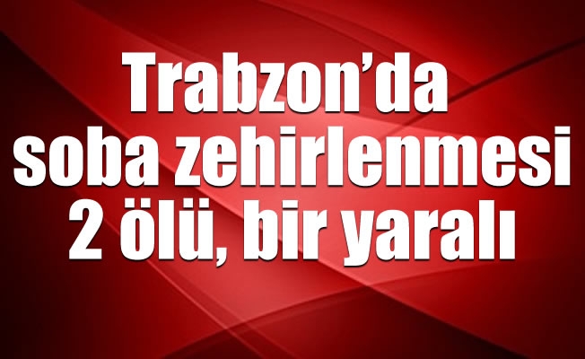 Trabzon’da soba zehirlenmesi: 2 ölü, bir yaralı