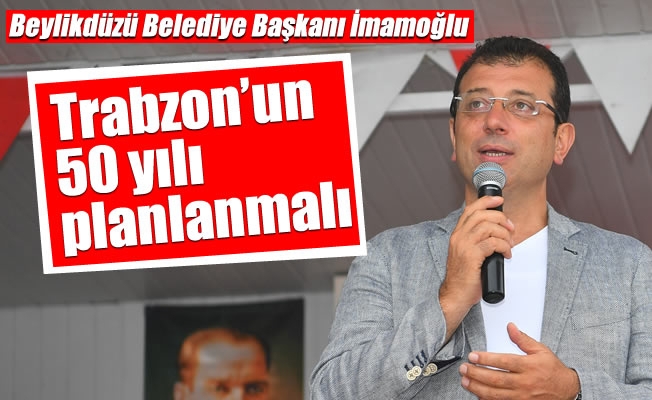 Beylikdüzü Belediye Başkanı İmamoğlu,Trabzon’un 50 yılı  planlanmalı