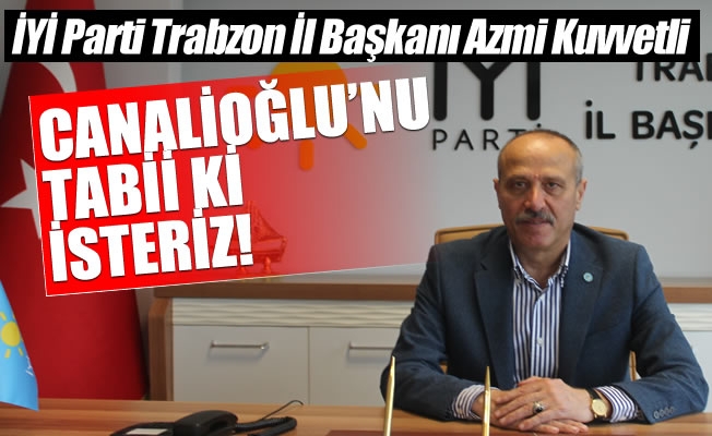 İYİ Parti Trabzon İl Başkanı Kuvvetli , Canalioğlu'nu tabii ki isteriz!
