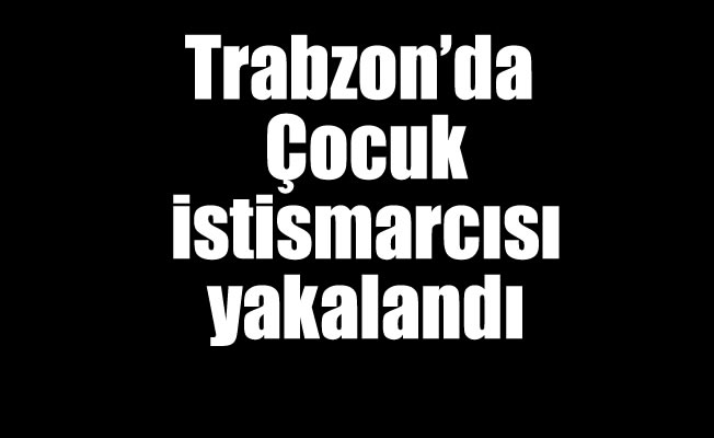 Trabzon'da Çocuk istismarcısı yakalandı