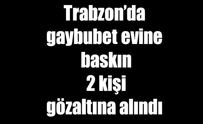 Trabzon'da gaybubet evine baskın