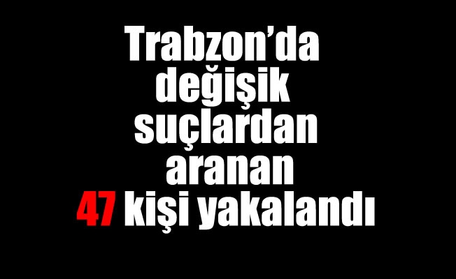 Trabzon'da değişik suçlardan aranan 47 kişi yakalandı