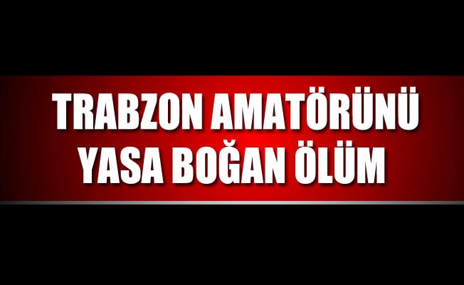 Trabzon amatörünü yasa boğan ölüm!