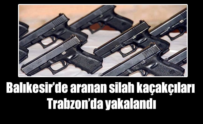 Balıkesir'de aranan silah kaçakçıları Trabzon'da yakalandı
