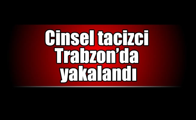 Cinsel tacizci Trabzon'da yakalandı