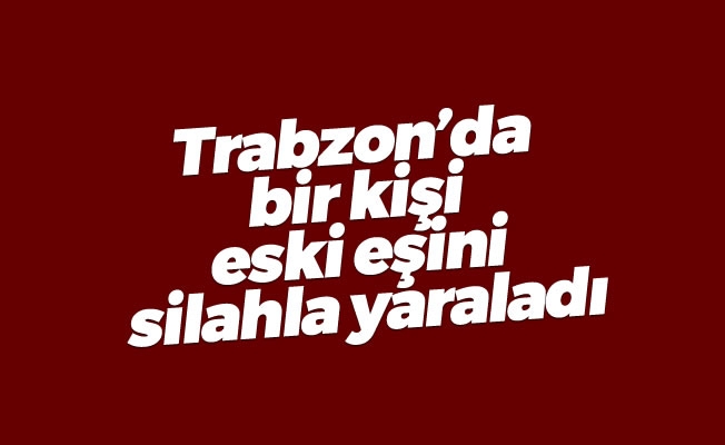 Trabzon'da bir kişi eski eşini silahla yaraladı