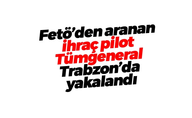 Fetö'den aranan ihraç pilot Tümgeneral Trabzon'da yakalandı