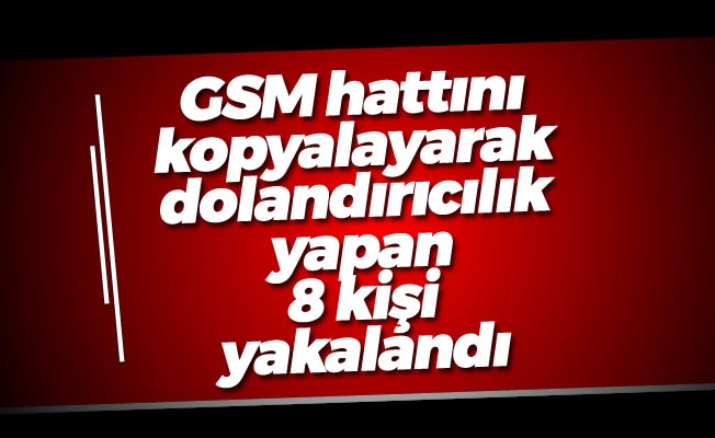 GSM hattını kopyalayarak dolandırıcılık yapan 8 kişi yakalandı