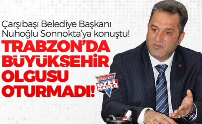Başkan Nuhoğlu: “Trabzon’da büyükşehir olgusu oturmadı!"