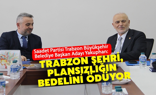 Saadet Partisi Trabzon Büyükşehir Belediye Başkan Adayı Yakuphan;  “Trabzon Şehri, Plansızlığın Bedelini Ödüyor”