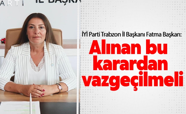 İYİ Parti Trabzon İl Başkanı Fatma Başkan, İçişleri Bakanlığı aldığı bu karardan vazgeçmelidir.